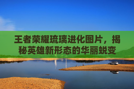 王者荣耀琉璃进化图片，揭秘英雄新形态的华丽蜕变