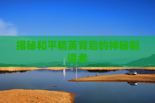 揭秘和平精英背后的神秘制造者