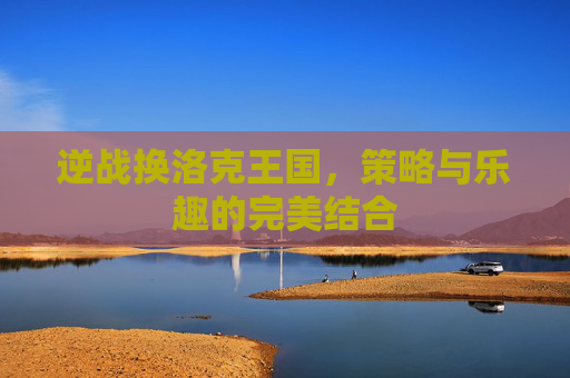 逆战换洛克王国，策略与乐趣的完美结合