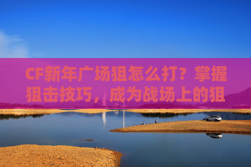 CF新年广场狙怎么打？掌握狙击技巧，成为战场上的狙击之王！