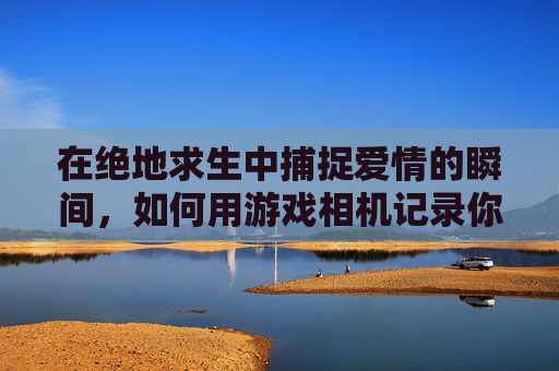 在绝地求生中捕捉爱情的瞬间，如何用游戏相机记录你的甜蜜时刻
