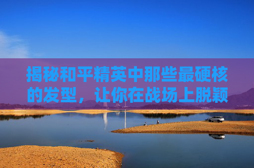 揭秘和平精英中那些最硬核的发型，让你在战场上脱颖而出！