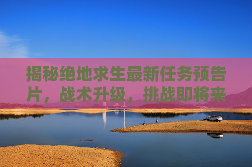 揭秘绝地求生最新任务预告片，战术升级，挑战即将来临！