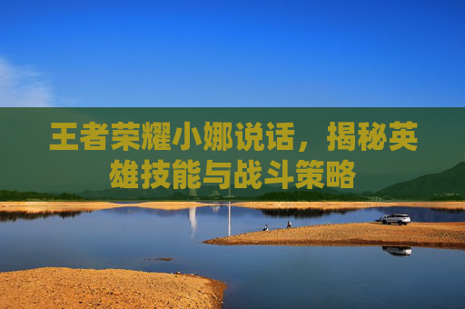 王者荣耀小娜说话，揭秘英雄技能与战斗策略