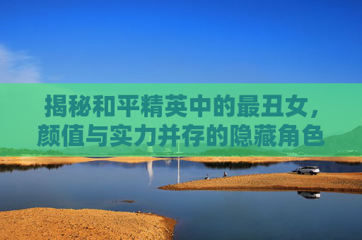 揭秘和平精英中的最丑女，颜值与实力并存的隐藏角色