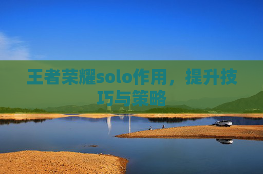 王者荣耀solo作用，提升技巧与策略