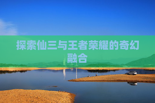探索仙三与王者荣耀的奇幻融合