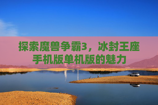 探索魔兽争霸3,冰封王座手机版单机版的魅力 探索魔兽争霸3,冰封王座手机版单机版的魅力