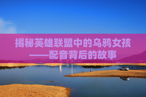 揭秘英雄联盟中的乌鸦女孩——配音背后的故事