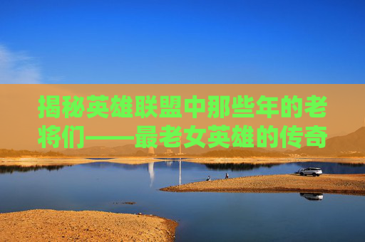 揭秘英雄联盟中那些年的老将们——最老女英雄的传奇故事