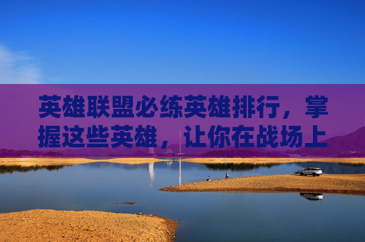 英雄联盟必练英雄排行,掌握这些英雄,让你在战场上无往不利! 英雄联盟必练英雄排行,掌握这些英雄,让你在战场上无往不利!