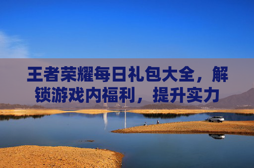 王者荣耀每日礼包大全，解锁游戏内福利，提升实力