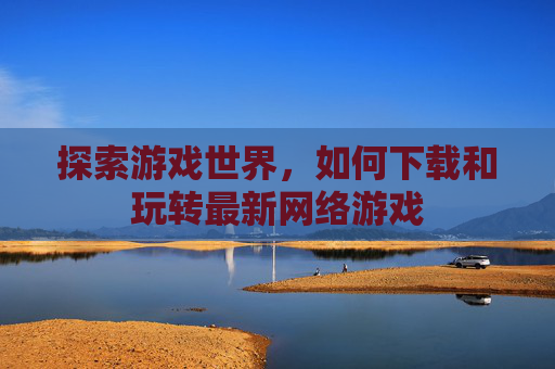 探索游戏世界,如何下载和玩转最新网络游戏 探索游戏世界,如何下载和玩转最新网络游戏
