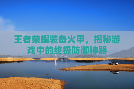 王者荣耀装备火甲，揭秘游戏中的终极防御神器