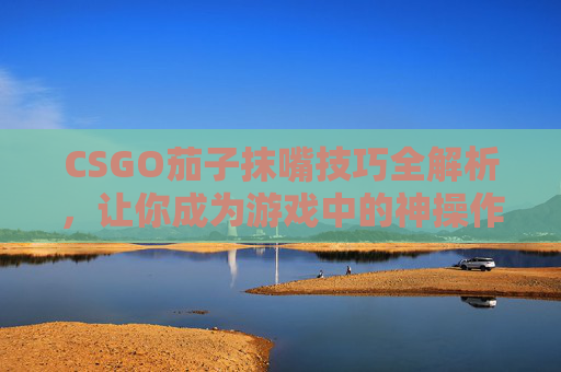 CSGO茄子抹嘴技巧全解析，让你成为游戏中的神操作