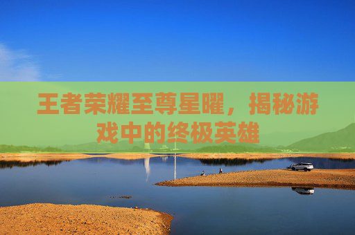 王者荣耀至尊星曜，揭秘游戏中的终极英雄