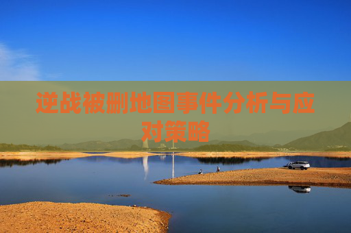 逆战被删地图事件分析与应对策略