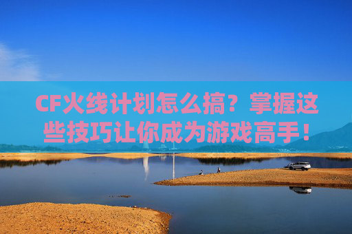 CF火线计划怎么搞？掌握这些技巧让你成为游戏高手！