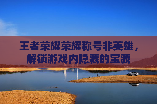 王者荣耀荣耀称号非英雄，解锁游戏内隐藏的宝藏