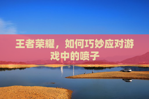 王者荣耀，如何巧妙应对游戏中的喷子