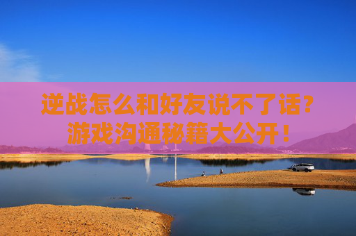 逆战怎么和好友说不了话？游戏沟通秘籍大公开！