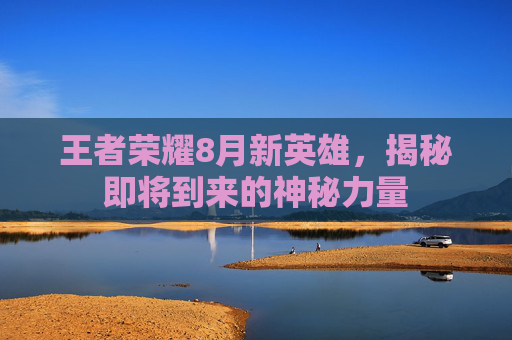 王者荣耀8月新英雄，揭秘即将到来的神秘力量