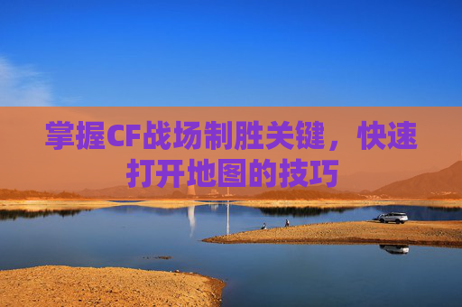 掌握CF战场制胜关键，快速打开地图的技巧