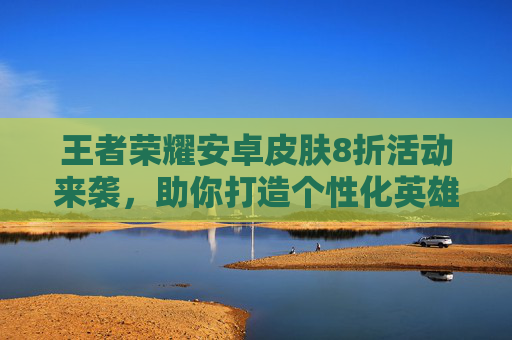 王者荣耀安卓皮肤8折活动来袭，助你打造个性化英雄