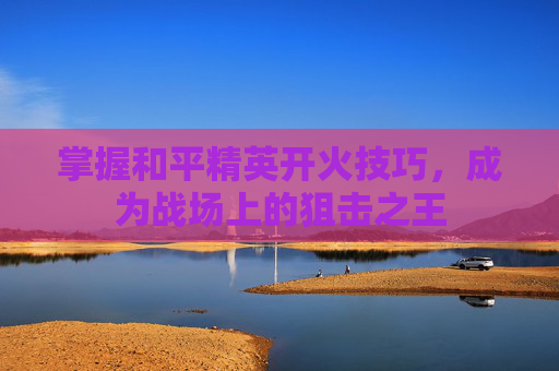 掌握和平精英开火技巧，成为战场上的狙击之王