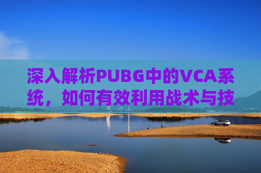 深入解析PUBG中的VCA系统，如何有效利用战术与技巧