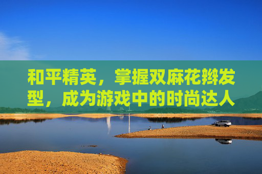 和平精英，掌握双麻花辫发型，成为游戏中的时尚达人！