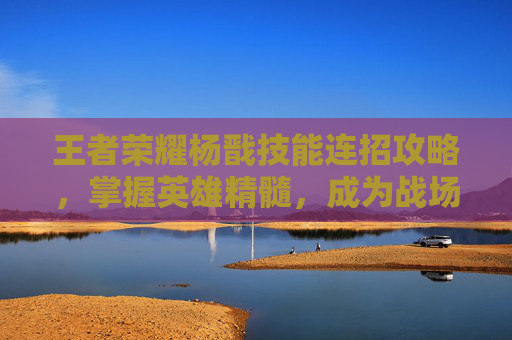 王者荣耀杨戬技能连招攻略，掌握英雄精髓，成为战场之王