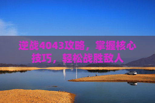 逆战4043攻略，掌握核心技巧，轻松战胜敌人