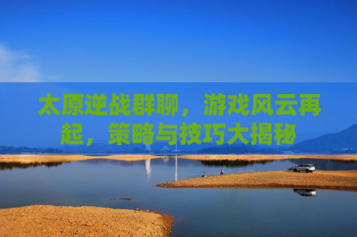 太原逆战群聊，游戏风云再起，策略与技巧大揭秘