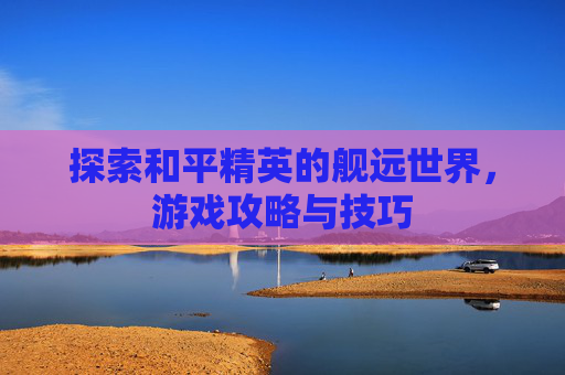 探索和平精英的舰远世界，游戏攻略与技巧