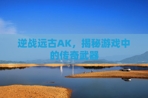 逆战远古AK，揭秘游戏中的传奇武器