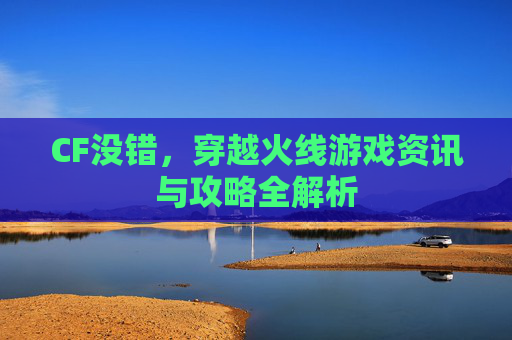 CF没错,穿越火线游戏资讯与攻略全解析 CF没错,穿越火线游戏资讯与攻略全解析