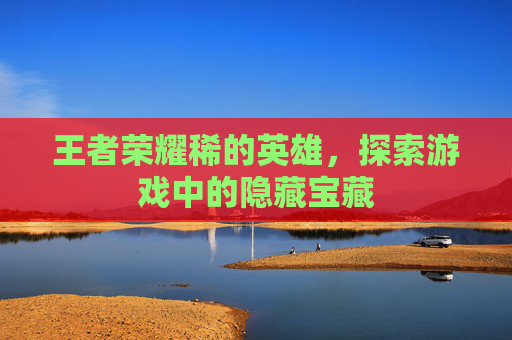 王者荣耀稀的英雄,探索游戏中的隐藏宝藏 王者荣耀稀的英雄,探索游戏中的隐藏宝藏