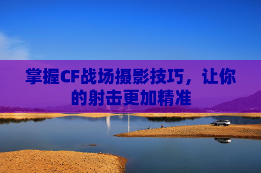 掌握CF战场摄影技巧，让你的射击更加精准