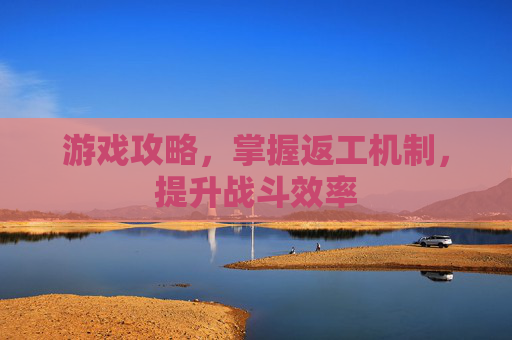 游戏攻略，掌握返工机制，提升战斗效率