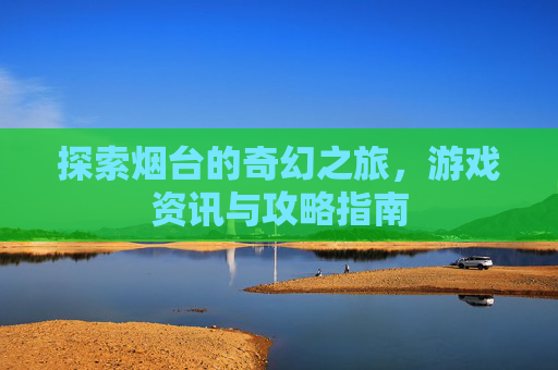 探索烟台的奇幻之旅，游戏资讯与攻略指南