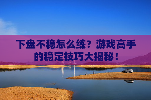 下盘不稳怎么练？游戏高手的稳定技巧大揭秘！