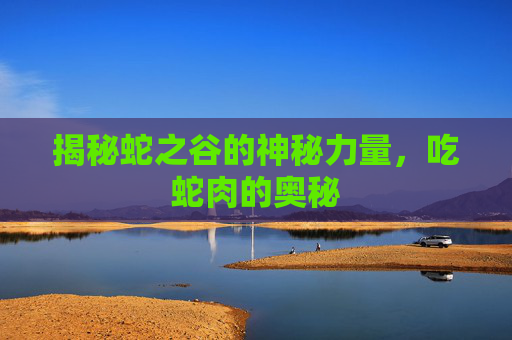 揭秘蛇之谷的神秘力量，吃蛇肉的奥秘