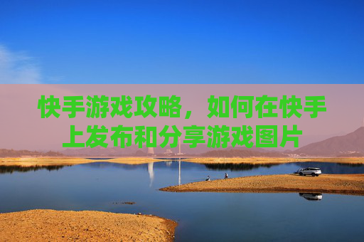 快手游戏攻略，如何在快手上发布和分享游戏图片