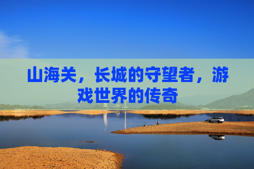 山海关，长城的守望者，游戏世界的传奇