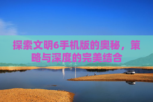 探索文明6手机版的奥秘,策略与深度的完美结合 探索文明6手机版的奥秘,策略与深度的完美结合
