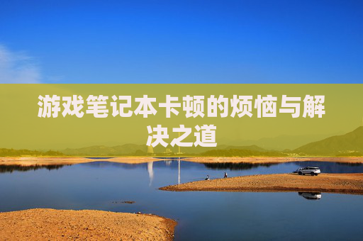 游戏笔记本卡顿的烦恼与解决之道