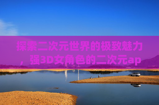 探索二次元世界的极致魅力,强3D女角色的二次元app 探索二次元世界的极致魅力,强3D女角色的二次元app