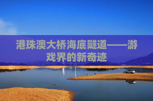 港珠澳大桥海底隧道——游戏界的新奇迹