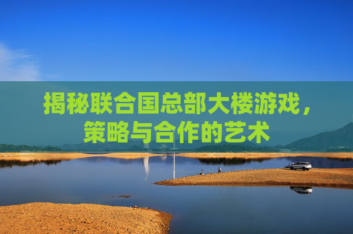 揭秘联合国总部大楼游戏，策略与合作的艺术